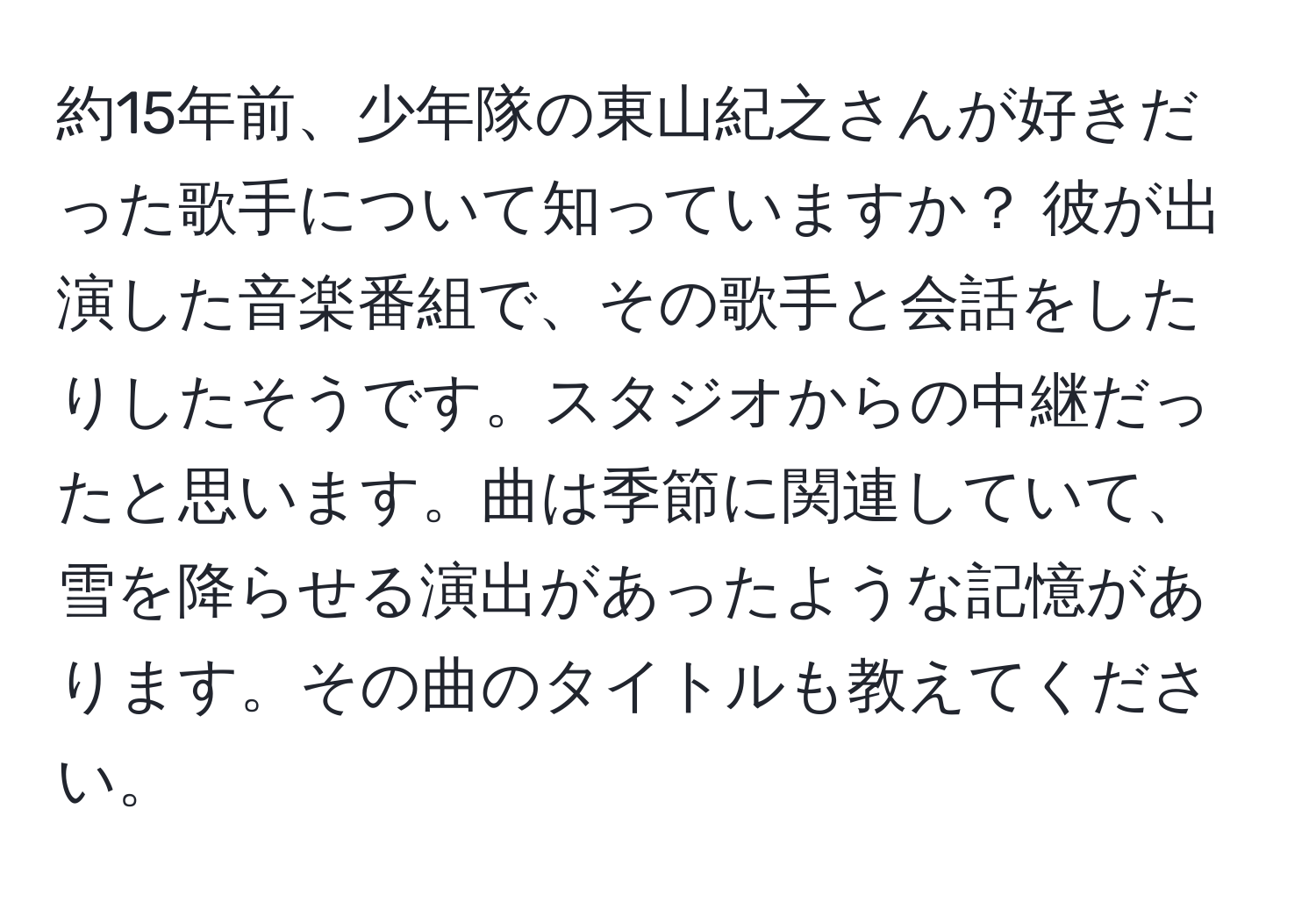 約15年前、少年隊の東山紀之さんが好きだった歌手について知っていますか？ 彼が出演した音楽番組で、その歌手と会話をしたりしたそうです。スタジオからの中継だったと思います。曲は季節に関連していて、雪を降らせる演出があったような記憶があります。その曲のタイトルも教えてください。