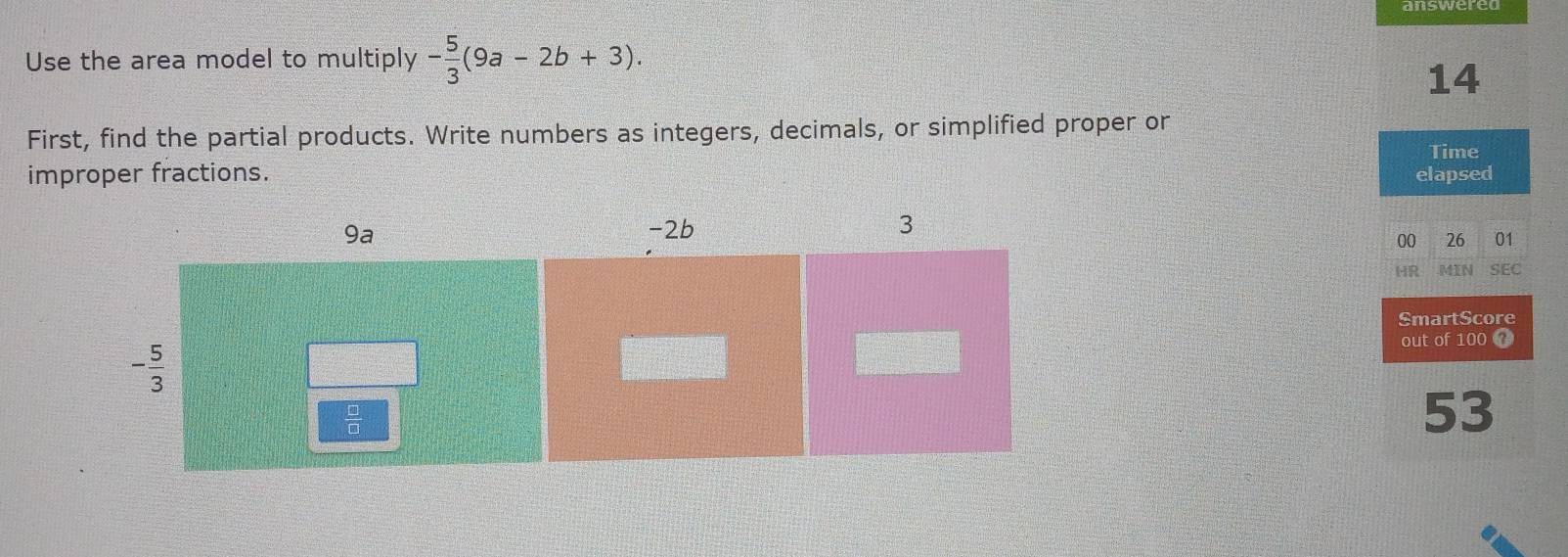 Use the area model to multiply - 5/3 (9a-2b+3).
14
First, find the partial products. Write numbers as integers, decimals, or simplified proper or
Time
improper fractions. elapsed
00 26 01
HR .MIN SEC
SmartScore
out of 100 
53