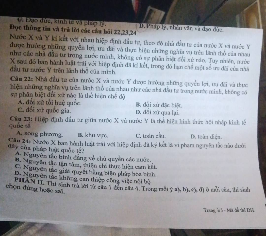 C. Đạo đức, kinh tế và pháp lý. D. Pháp lý, nhân văn và đạo đức.
Đọc thông tin và trả lời các câu hỏi 22,23,24
Nước X và Y kí kết với nhau hiệp định đầu tư, theo đó nhà đầu tư của nước X và nước Y
được hưởng những quyền lợi, ưu đãi và thực hiện những nghĩa vụ trên lãnh thổ của nhau
như các nhà đầu tư trong nước mình, không có sự phân biệt đối xử nào. Tuy nhiên, nước
X sau đó ban hành luật trái với hiệp định đã kí kết, trong đó hạn chế một số ưu đãi của nhà
đầu tư nước Y trên lãnh thổ của mình.
Cầu 22: Nhà đầu tư của nước X và nước Y được hưởng những quyền lợi, ưu đãi và thực
hiện những nghĩa vụ trên lãnh thổ của nhau như các nhà đầu tư trong nước mình, không có
sự phân biệt đối xử nào là thể hiện chế độ
A. đối xử tối huệ quốc. B. đối xử đặc biệt.
C. đối xử quốc gia. D. đối xử qua lại.
Câu 23: Hiệp định đầu tư giữa nước X và nước Y là thể hiện hình thức hội nhập kinh tế
quốc tế
A. song phương. B. khu vực. C. toàn cầu. D. toàn diện.
Câu 24: Nước X ban hành luật trái với hiệp định đã ký kết là vi phạm nguyên tắc nào dưới
dây của pháp luật quốc tế?
A. Nguyên tắc bỉnh đẳng về chủ quyền các nước.
B. Nguyên tắc tận tâm, thiện chí thực hiện cam kết.
C. Nguyên tắc giải quyết bằng biện pháp hòa bình.
D. Nguyên tắc không can thiệp công việc nội bộ
PHÀN II. Thí sinh trả lời từ câu 1 đến câu 4. Trong mỗi ý a), b), c), d) ở mỗi câu, thí sinh
chọn đúng hoặc sai.
Trang 3/5 - Mã đề thi DH