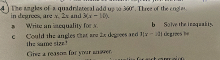 4 ) The angles of a quadrilateral add up to 360°. Three of the angles, 
in degrees, are x, 2x and 3(x-10). 
a Write an inequality for x. b Solve the inequality. 
c Could the angles that are 2x degrees and 3(x-10) degrees be 
the same size? 
Give a reason for your answer.