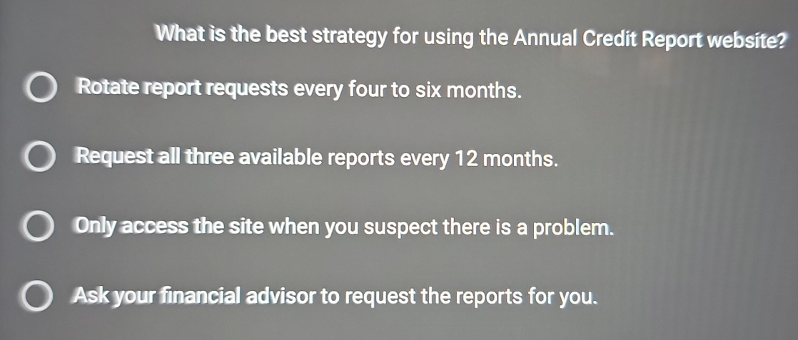 What is the best strategy for using the Annual Credit Report website?
Rotate report requests every four to six months.
Request all three available reports every 12 months.
Only access the site when you suspect there is a problem.
Ask your financial advisor to request the reports for you.