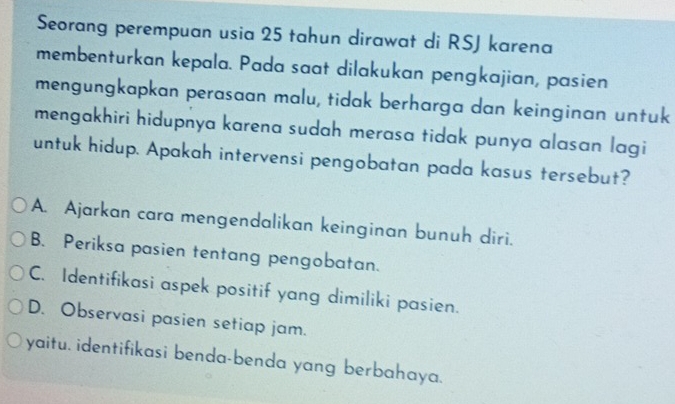 Seorang perempuan usia 25 tahun dirawat di RSJ karena
membenturkan kepala. Pada saat dilakukan pengkajian, pasien
mengungkapkan perasaan malu, tidak berharga dan keinginan untuk
mengakhiri hidupnya karena sudah merasa tidak punya alasan lagi
untuk hidup. Apakah intervensi pengobatan pada kasus tersebut?
A. Ajarkan cara mengendalikan keinginan bunuh diri.
B. Periksa pasien tentang pengobatan.
C. Identifikasi aspek positif yang dimiliki pasien.
D. Observasi pasien setiap jam.
yaitu. identifikasi benda-benda yang berbahaya.