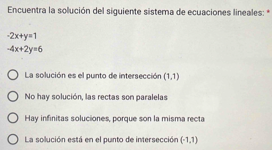 Encuentra la solución del siguiente sistema de ecuaciones lineales: *
-2x+y=1
-4x+2y=6
La solución es el punto de intersección (1,1)
No hay solución, las rectas son paralelas
Hay infinitas soluciones, porque son la misma recta
La solución está en el punto de intersección (-1,1)