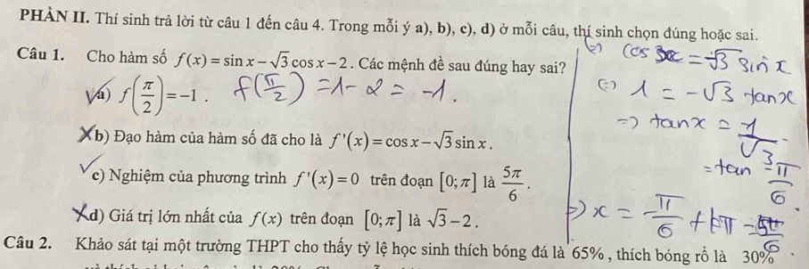 PHÀN II. Thí sinh trả lời từ câu 1 đến câu 4. Trong mỗi ý a), b), c), d) ở mỗi câu, thí sinh chọn đúng hoặc sai.
Câu 1. Cho hàm số f(x)=sin x-sqrt(3)cos x-2. Các mệnh đề sau đúng hay sai?
Vá) f( π /2 )=-1.
Kb) Đạo hàm của hàm số đã cho là f'(x)=cos x-sqrt(3)sin x. 
c) Nghiệm của phương trình f'(x)=0 trên đoạn [0;π ] là  5π /6 .
Xd) Giá trị lớn nhất của f(x) trên đoạn [0;π ] là sqrt(3)-2. 
Câu 2. Khảo sát tại một trường THPT cho thấy tỷ lệ học sinh thích bóng đá là 65% , thích bóng rỗ là 30%