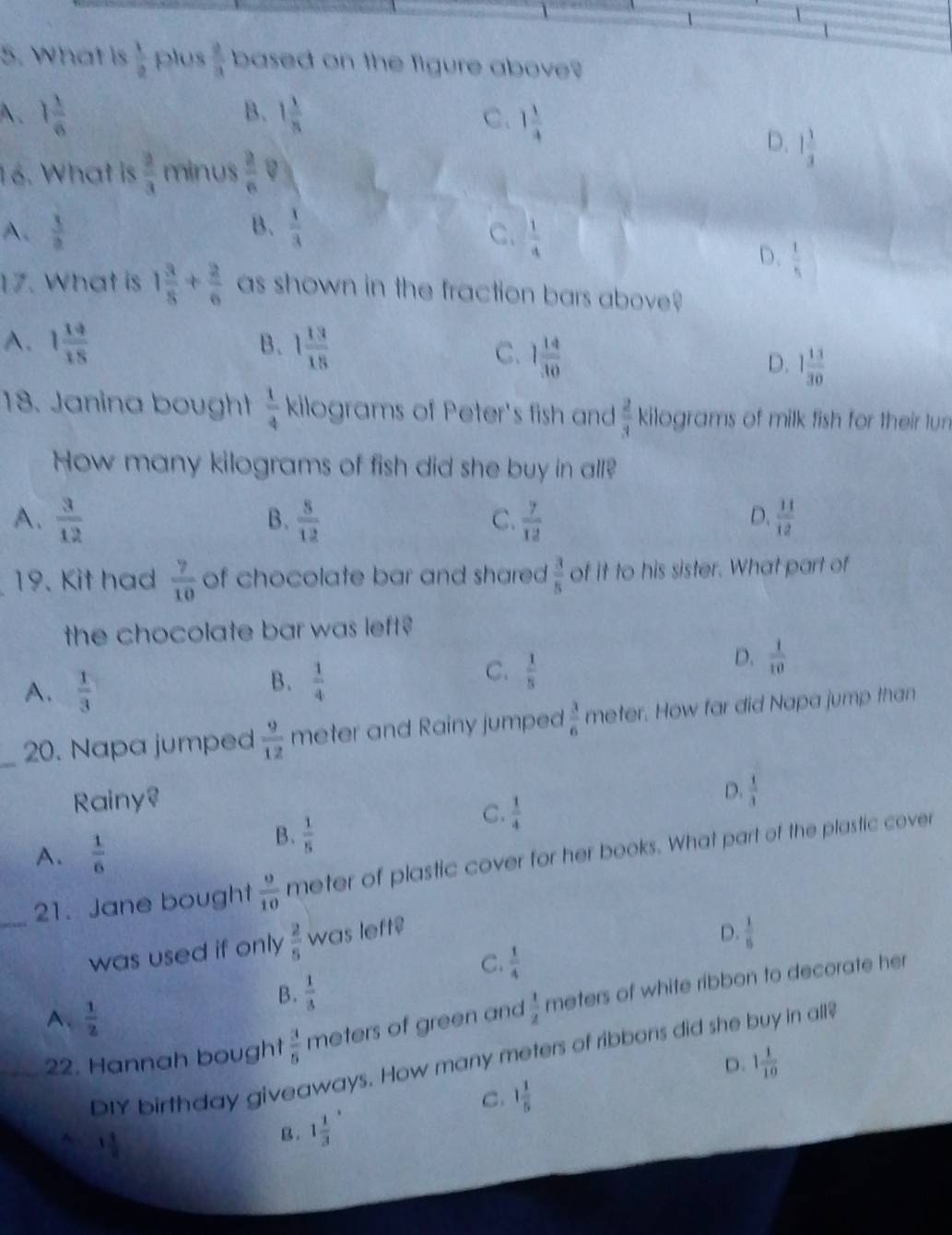 What is  1/a  plus  2/3  based on the figure above?
B.
A. 1 1/6  1 1/8  C. 1 1/4 
D. 1 1/3 
16. What is  2/3  minus  2/n 
B.
A.  3/a   1/3  C.  1/4 
D.  1/5 
17. What is 1 3/8 + 2/6  as shown in the fraction bars above?
A. 1 14/18  B. 1 13/18 
C. 1 14/30 
D. 1 13/30 
18. Janina bought  1/4  kilograms of Peter's fish and  2/3  kilograms of milk fish for their lun
How many kilograms of fish did she buy in all?
A.  3/12   8/12   7/12   11/12 
B.
C.
D.
19. Kit had  7/10  of chocolate bar and shared  3/5  of it to his sister. What part of
the chocolate bar was left ?
A.  1/3 
B.  1/4 
C.  1/5 
D.  1/10 
_
20. Napa jumped  9/12  meter and Rainy jumped  3/6  meter. How far did Napa jump than
Rainy?
D.  1/3 
C.  1/4 
A.  1/6 
B.  1/5 
_21. Jane bought  9/10  meter of plastic cover for her books. What part of the plastic cover
was used if only  2/5  was left$
D.  1/5 
C.  1/4 
B.  1/3 
22. Hannah bought  3/5  meters of green and  1/2  meters of white ribbon to decorate her
A.  1/2 
DIY birthday giveaways. How many meters of ribbons did she buy in all
D. 1 1/10 
C. 1 1/5 
1 1/8 
B. 1 1/3 