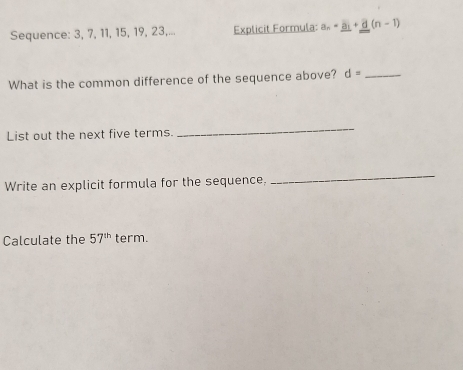 Sequence: 3, 7, 11, 15, 19, 23,... Explicit Formula: a_n=_ a_1+_ d(n-1)
What is the common difference of the sequence above? d= _ 
List out the next five terms. 
_ 
Write an explicit formula for the sequence, 
_ 
Calculate the 57^(th) term.