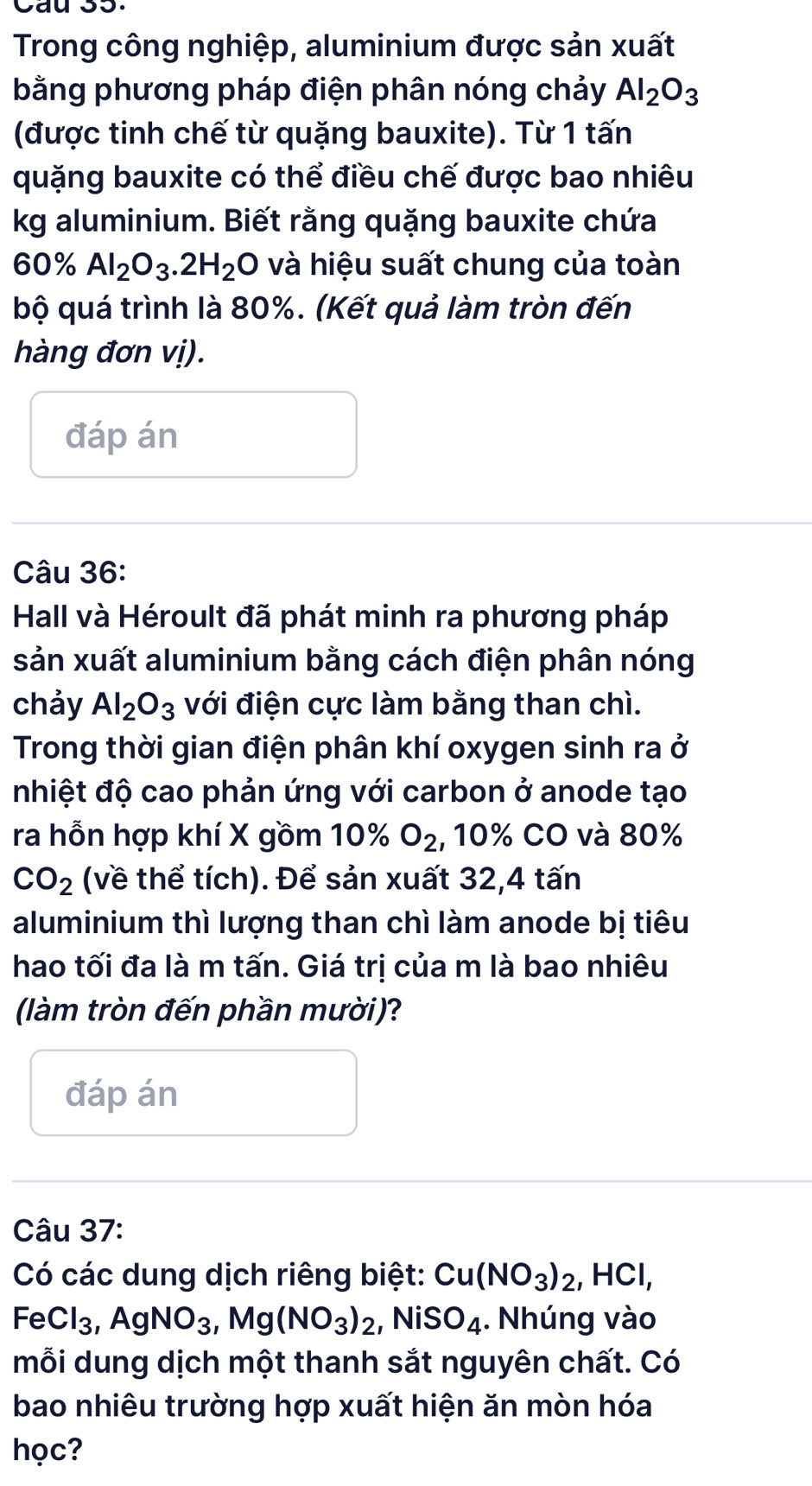 Cau 35. 
Trong công nghiệp, aluminium được sản xuất 
bằng phương pháp điện phân nóng chảy Al_2O_3
(được tinh chế từ quặng bauxite). Từ 1 tấn
quặng bauxite có thể điều chế được bao nhiêu 
kg aluminium. Biết rằng quặng bauxite chứa
60% Al_2O_3. 2H_2O và hiệu suất chung của toàn 
bộ quá trình là 80%. (Kết quả làm tròn đến 
hàng đơn vị). 
đáp án 
Câu 36: 
Hall và Héroult đã phát minh ra phương pháp 
sản xuất aluminium bằng cách điện phân nóng 
chảy Al_2O_3 với điện cực làm bằng than chì. 
Trong thời gian điện phân khí oxygen sinh ra ở 
nhiệt độ cao phản ứng với carbon ở anode tạo 
ra hỗn hợp khí X gồm 10% O_2 , 10% CO và 80%
CO_2 (về thể tích). Để sản xuất 32, 4 tấn
aluminium thì lượng than chì làm anode bị tiêu 
hao tối đa là m tấn. Giá trị của m là bao nhiêu 
(làm tròn đến phần mười)? 
đáp án 
Câu 37: 
Có các dung dịch riêng biệt: Cu(NO_3)_2, HCl, 
Fe Cl_3, AgNO_3, Mg(NO_3)_2, NiSO_4. Nhúng vào 
mỗi dung dịch một thanh sắt nguyên chất. Có 
bao nhiêu trường hợp xuất hiện ăn mòn hóa 
học?