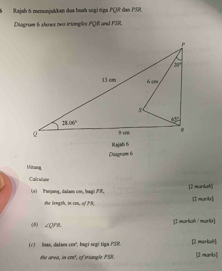 Rajah 6 menunjukkan dua buah segi tiga PQR dan PSR.
Diagram 6 shows two triangles PQR and PSR.
Rajah 6
Diagram 6
Hitung
Calculate
(α) Panjang, dalam cm, bagi PR, [2 markah]
the length, in cm, of PR, [2 marks]
[2 markah / marks]
(b) ∠ QPR,
(c) luas, dalam cm^2 , bagi segi tiga PSR.
[2 markah]
the area, in cm^2 , of triangle PSR. [2 marks]