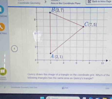 Coordinate Geometry Area in the Coordinate Plane Back to Intro Page
IF TOGLS 
<
Quincy draws this image of a trangle on the coordinate grid. Which of the
following friangles has the same area as Quincy's friangle?
Coandmate Gommatry thit fast. Vest 15%