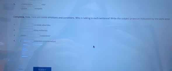 Cômo esta ella? 
t stas enofada. 
Completa, Now, here are some emotions and conditions. Who is talking in each sentence? Write the subject pronoun indicated by the verb estor 
no estás aburrido. 
2. estoy enfermo. 
1 ; Estile contentos? 
4 estamos emocionados 
SUBMIT