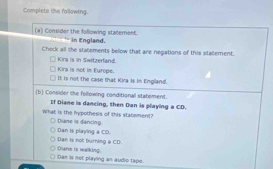 Complete the following.
(a) Consider the following statement.
in England.
Check all the statements below that are negations of this statement.
Kira is in Switzerland.
Kira is not in Europe.
It is not the case that Kira is in England.
(b) Consider the following conditional statement.
If Diane is dancing, then Dan is playing a CD.
What is the hypothesis of this statement?
Diane is dancing.
Dan is playing a CD.
Dan is not burning a CD.
Diane is walking.
Dan is not playing an audio tape.