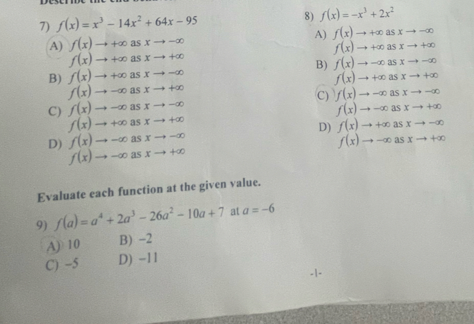 f(x)=x^3-14x^2+64x-95
8) f(x)=-x^3+2x^2
A) f(x)to +∈fty asxto -∈fty A) f(x)to +∈fty asxto -∈fty
f(x)to +∈fty asxto +∈fty
f(x)to +∈fty as. xto +∈fty
B) f(x)to +∈fty as xto -∈fty B) f(x)to -∈fty asxto -∈fty
f(x)to +∈fty asxto +∈fty
f(x)to -∈fty as xto +∈fty
C) f(x)to -∈fty asxto -∈fty
C) f(x)to -∈fty as xto -∈fty
f(x)to -∈fty asxto +∈fty
f(x)to +∈fty as xto +∈fty
D) f(x)to -∈fty as xto -∈fty D) f(x)to +∈fty asxto -∈fty
f(x)to -∈fty asxto +∈fty
f(x)to -∈fty as xto +∈fty
Evaluate each function at the given value.
9) f(a)=a^4+2a^3-26a^2-10a+7 at a=-6
A) 10 B) -2
C) -5 D) -11