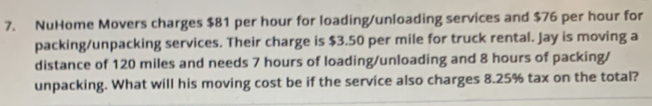 NuHome Movers charges $81 per hour for loading/unloading services and $76 per hour for 
packing/unpacking services. Their charge is $3.50 per mile for truck rental. Jay is moving a 
distance of 120 miles and needs 7 hours of loading/unloading and 8 hours of packing/ 
unpacking. What will his moving cost be if the service also charges 8.25% tax on the total?