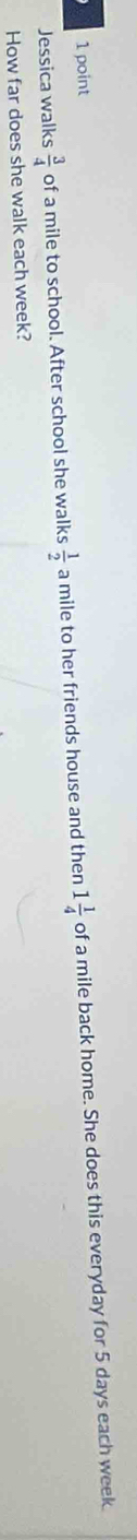 Jessica walks  3/4  of a mile to school. After school she walks  1/2  a mile to her friends house and then 1 1/4  of a mile back home. She does this everyday for 5 days each week
How far does she walk each week?