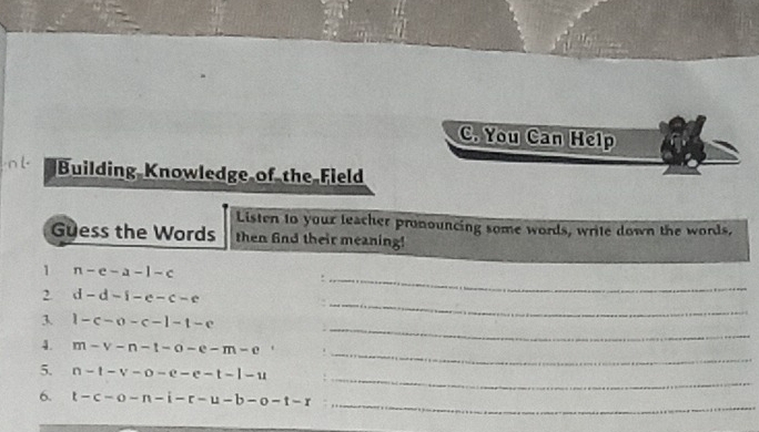 You Can Help 
Building Knowledge of the Field 
Listen to your leacher pronouncing some words, write down the words, 
Guess the Words then find their meaning! 
1 n-e-a-1-c
2 d-d-i-e-c-e
_ 
_ 
3 1-c-o-c-1-t-e
_ 
_ 
4. m-v-n-t-o-e-m-e
_ 
5. n-t-v-o-e-e-t-l-u
_ 
6. t-c-o-n-i-r-u-b-o-t-r