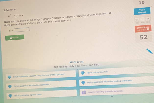 Solve for n.
Time
n^2-41n=0
Write each solution as an integer, proper fraction, or improper fraction in simplest form. If elapsed
00 11 01
HR N SEC
there are multiple solutions, separate them with commas.
n=□
SmartScore out of 100 T
Submit
52
Work it out
Not feeling ready yet? These can help:
Solve a quadratic equation using the zero product property Factor out a monomial
Factor quadratics with leading coefficient 1 Factor quadratics with other leading coefficients
Factor quadratics: special cases Lesson: Factoring quadratic equations