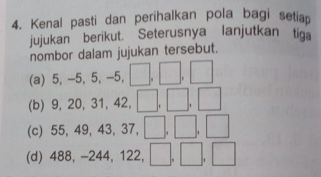 Kenal pasti dan perihalkan pola bagi setiap 
jujukan’berikut. Seterusnya lanjutkan tiga 
nombor dalam jujukan tersebut. 
(a) 5, -5, 5, -5, □, □, □
(b) 9, 20, 31, 42, □, □, □
(c) 55, 49, 43, 37, □, □, □
(d) 488, -244, 122, , □, □, □