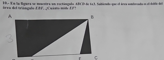 10.- En la figura se muestra un rectángulo ABCD de 6* 3. Sabiendo que el área sombreada es el doble del 
área del triángulo EBF, ¿Cuánto mide EF?