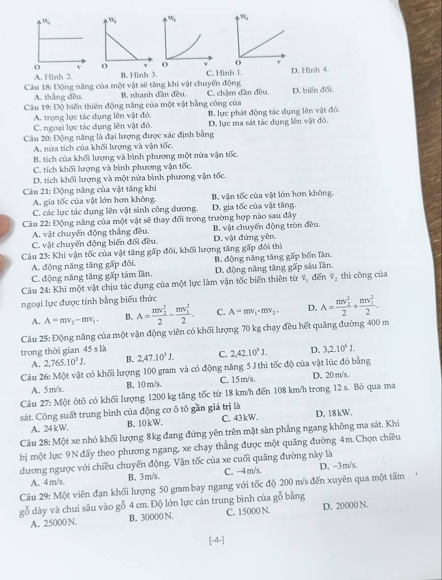 W_d
v
A. Hình 2. B. Hình 3. C. Hình 1. D. Hình 4.
Câu 18: Động năng của một vật sẽ tăng khi vật chuyển động
A. thẳng đều. B. nhanh đần đều. C. chậm dần đều. D. biến đổi.
Câu 19: Độ biến thiên động năng của một vật bằng công của
A. trọng lực tác dụng lên vật đó. B. lực phát động tác dụng lên vật đó.
C. ngoại lực tác dụng lên vật đó. D. lực ma sát tác dụng lên vật đó.
Câu 20: Động năng là đại lượng được xác định bằng
A. nửa tích của khối lượng và vận tốc.
B. tích của khối lượng và bình phương một nửa vận tốc.
C. tích khối lượng và bình phương vận tốc.
D. tích khối lượng và một nửa bình phương vận tốc.
Câu 21: Động năng của vật tăng khi
A. gia tốc của vật lớn hơn không. B. vận tốc của vật lớn hơn không.
C. các lực tác dụng lên vật sinh công dương. D. gia tốc của vật tăng.
Câu 22: Động năng của một vật sẽ thay đổi trong trường hợp nào sau đây
A. vật chuyển động thẳng đều. B. vật chuyển động tròn đều.
C. vật chuyển động biến đổi đều. D. vật đứng yên.
Câu 23: Khi vận tốc của vật tăng gấp đôi, khối lượng tăng gấp đôi thì
A. động năng tăng gấp đôi. B. động năng tăng gấp bốn lần.
C. động năng tăng gấp tám lần. D. động năng tăng gấp sáu lần.
Câu 24: Khi một vật chịu tác dụng của một lực làm vận tốc biến thiên từ vector V_1 đến vector V_2 thì công của
ngoại lực được tính bằng biểu thức
A. A=mv_2-mv_1. B. A=frac (mv_2)^22-frac (mv_1)^22. C. A=mv_1-mv_2· D. A=frac (mv_2)^22+frac (mv_1)^22.
Câu 25: Động năng của một vận động viên có khối lượng 70 kg chạy đều hết quãng đường 400 m
trong thời gian 45 s là D. 3,2.10^6J.
A. 2,765.10^3J. B. 2,47.10^5J. C. 2,42.10^9J.
Câu 26: Một vật có khối lượng 100 gram và có động năng 5 J thì tốc độ của vật lúc đó bằng
A. 5m/s. B. 10m/s. C. 15m/s. D. 20 m/s.
Câu 27: Một ôtô có khối lượng 1200 kg tăng tốc từ 18 km/h đến 108 km/h trong 12 s. Bỏ qua ma
sát. Công suất trung bình của động cơ ô tô gần giá trị là
A. 24kW. B. 10kW. C. 43 kW. D. 18kW.
Câu 28: Một xe nhỏ khối lượng 8kg đang đứng yên trên mặt sàn phẳng ngang không ma sát. Khi
bị một lực 9N đẩy theo phương ngang, xe chạy thẳng được một quãng đường 4m. Chọn chiều
dương ngược với chiều chuyển động. Vận tốc của xe cuối quãng đường này là
A. 4m/s. B. 3m/s. C. -4 m/s. D. -3m/s.
Câu 29: Một viên đạn khối lượng 50 grambay ngang với tốc độ 200 m/s đến xuyên qua một tấm
gỗ dày và chui sâu vào gỗ 4 cm. Độ lớn lực cản trung bình của gỗ bằng
A. 25000 N. B. 30000 N. C. 15000 N. D. 20000 N.
[-4-]