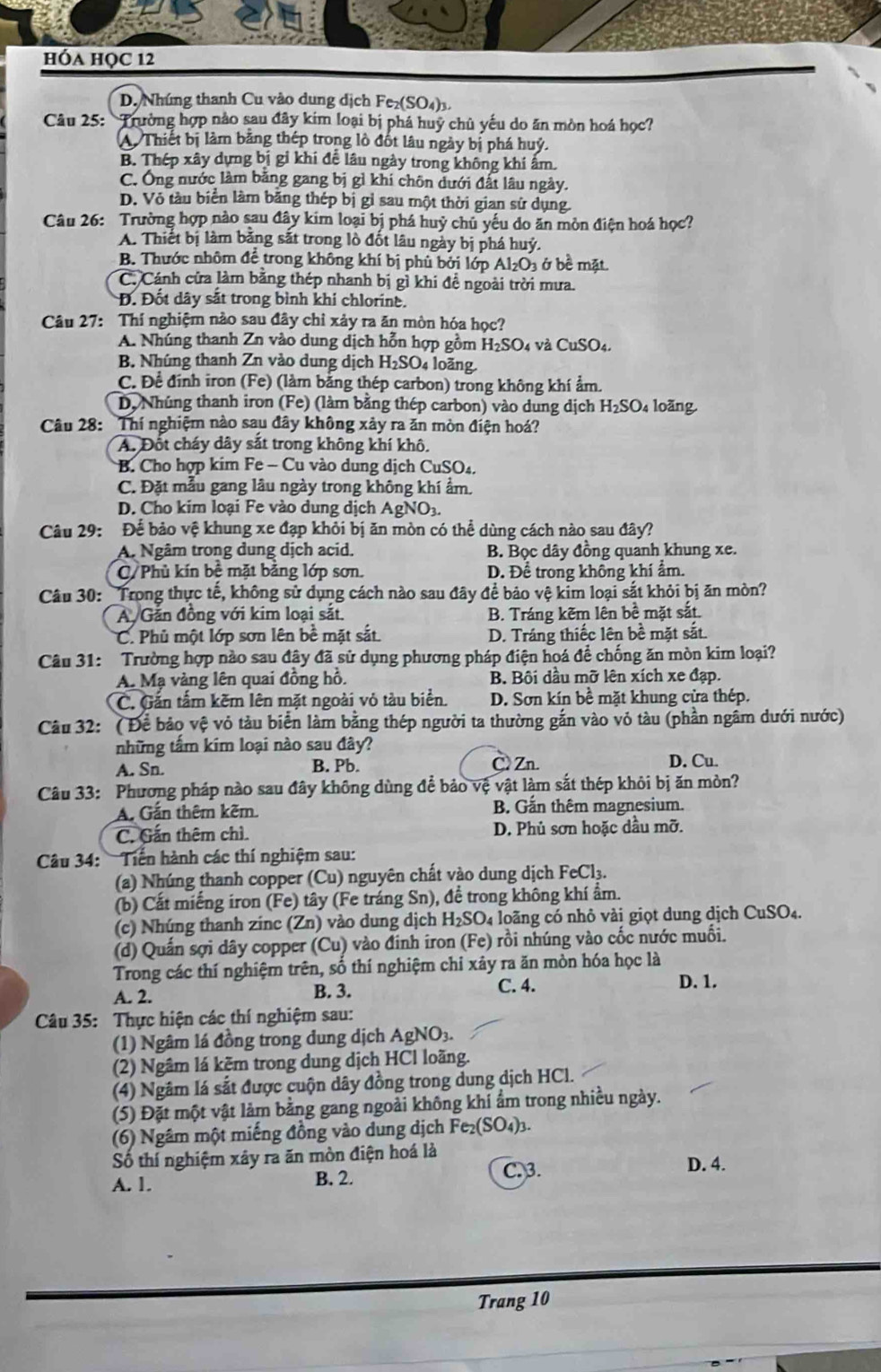 hóa họC 12
D. Nhúng thanh Cu vào dung dịch Fe₂(SO₄)3.
Câu 25: Trường hợp nào sau đây kim loại bị phá huỹ chủ yếu do ăn mòn hoá học?
A. Thiết bị làm băng thép trong lồ đốt lâu ngày bị phá huý.
B. Thép xây dựng bị gỉ khi đề lâu ngày trong không khí ấm.
C. Ông nước làm bằng gang bị gì khí chôn dưới đất lâu ngày.
D. Vỏ tàu biển làm băng thép bị gỉ sau một thời gian sử dụng.
Câu 26: Trường hợp nào sau đây kim loại bị phá huỷ chủ yếu do ăn mòn điện hoá học?
A. Thiết bị làm bằng sắt trong lò đốt lâu ngày bị phá huý.
B. Thước nhôm để trong không khí bị phủ bởi lớp Al_2O_3 ở bề mặt
C. Cánh cửa làm bằng thép nhanh bị gì khi đề ngoài trời mưa.
Đ. Đốt dây sắt trong bình khi chlorine.
Câu 27: Thí nghiệm nào sau đây chỉ xảy ra ăn mòn hóa học?
A. Nhúng thanh Zn vào dung dịch hỗn hợp gồm H_2SO_4 4 Và ( cuSO
B. Nhúng thanh Zn vào dung dịch H_2SO 4 loãng
C. Để đính iron (Fe) (làm bằng thép carbon) trong không khí ẩm.
D. Nhúng thanh iron (Fe) (làm bằng thép carbon) vào dung dịch H_2SO loàng.
Câu 28: Thí nghiệm nào sau đây không xảy ra ăn mòn điện hoá?
A. Đốt cháy dây sắt trong không khí khô.
B. Cho hợp kim Fe - Cu vào dung dịch CuSO₄.
C. Đặt mẫu gang lâu ngày trong không khí ẩm.
D. Cho kim loại Fe vào dung dịch AgNO3.
Câu 29: Để bảo vệ khung xe đạp khỏi bị ăn mòn có thể dùng cách nào sau đây?
A. Ngâm trong dung dịch acid. B. Bọc dây đồng quanh khung xe.
C/ Phủ kín bề mặt bằng lớp sơn. D. Để trong không khí ẩm.
Câu 30: "Trong thực tế, không sử dụng cách nào sau đây để bảo vệ kim loại sắt khỏi bị ăn mòn?
A. Gắn đồng với kim loại sắt. B. Tráng kẽm lên bề mặt sắt.
C. Phủ một lớp sơn lên bề mặt sắt D. Tráng thiếc lên bề mặt sắt.
Câu 31: Trường hợp nào sau đây đã sử dụng phương pháp điện hoá để chống ăn mòn kim loại?
A. Mạ vàng lên quai đồng hồ. B. Bội dầu mỡ lên xích xe đạp.
C. Gắn tấm kẽm lên mặt ngoài vỏ tàu biển. D. Sơn kín bề mặt khung cửa thép.
Câu 32: ( Để bảo vệ vỏ tàu biển làm bằng thép người ta thường gắn vào vỏ tàu (phần ngầm dưới nước)
những tấm kim loại nào sau đây?
A. Sn. B. Pb. C> Zn.
D. Cu.
Câu 33: Phương pháp nào sau đây không dùng để bảo vệ vật làm sắt thép khỏi bị ăn mòn?
A. Gắn thêm kẽm B. Gắn thêm magnesium.
C. Gấn thêm chì. D. Phủ sơn hoặc dầu mỡ.
Câu 34: Tiền hành các thí nghiệm sau:
(a) Nhúng thanh copper (Cu) nguyên chất vào dung dịch FeCl₃.
(b) Cất miếng iron (Fe) tây (Fe tráng Sn), để trong không khí ẩm.
(c) Nhúng thanh zinc (Zn) vào dung dịch H_2SO_4 loãng có nhỏ vài giọt dung dịch CuSO_4.
(d) Quấn sợi dây copper (Cu) vào đinh iron (Fe) rồi nhúng vào cốc nước muối.
Trong các thí nghiệm trên, số thí nghiệm chỉ xây ra ăn mòn hóa học là
A. 2. B. 3. C. 4.
D. 1.
Câu 35: Thực hiện các thí nghiệm sau:
(1) Ngâm lá đồng trong dung dịch AgNO_3.
(2) Ngâm lá kẽm trong dung dịch HCl loãng.
(4) Ngâm lá sắt được cuộn dây đồng trong dung dịch HCl.
(5) Đặt một vật làm bằng gang ngoài không khi ẩm trong nhiều ngày.
(6) Ngâm một miếng đồng vào dung dịch Fe_2(SO_4)_3.
Số thí nghiệm xây ra ăn mòn điện hoá là D. 4.
A. 1. B. 2. C.3.
Trang 10