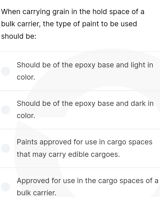 When carrying grain in the hold space of a
bulk carrier, the type of paint to be used
should be:
Should be of the epoxy base and light in
color.
Should be of the epoxy base and dark in
color.
Paints approved for use in cargo spaces
that may carry edible cargoes.
Approved for use in the cargo spaces of a
bulk carrier.