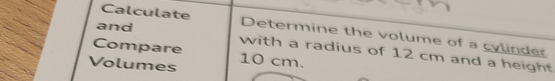 and 
Calculate Determine the volume of a cylinder 
Compare 10 cm. 
with a radius of 12 cm and a height 
Volumes