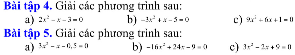 Bài tập 4. Giải các phương trình sau: 
a) 2x^2-x-3=0 b) -3x^2+x-5=0 c) 9x^2+6x+1=0
Bài tập 5. Giải các phương trình sau: 
b) 
a) 3x^2-x-0,5=0 -16x^2+24x-9=0 c) 3x^2-2x+9=0