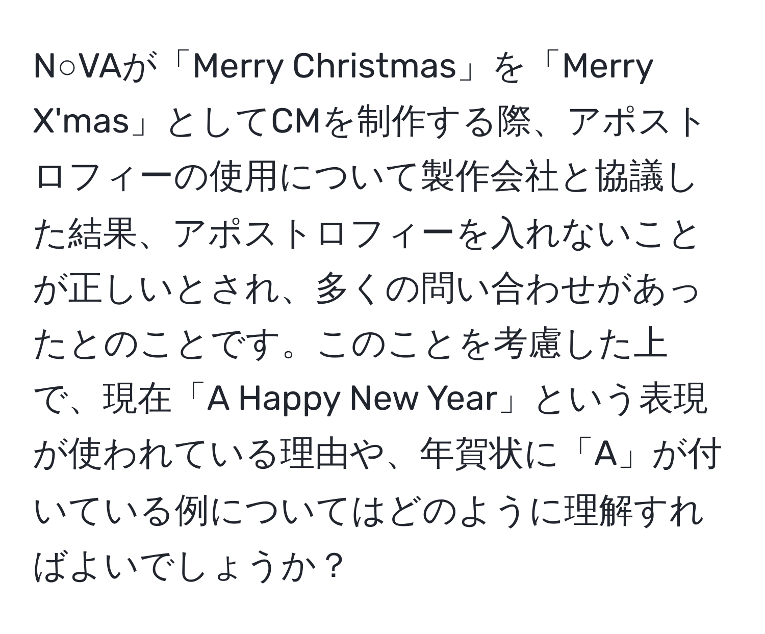 N○VAが「Merry Christmas」を「Merry X'mas」としてCMを制作する際、アポストロフィーの使用について製作会社と協議した結果、アポストロフィーを入れないことが正しいとされ、多くの問い合わせがあったとのことです。このことを考慮した上で、現在「A Happy New Year」という表現が使われている理由や、年賀状に「A」が付いている例についてはどのように理解すればよいでしょうか？