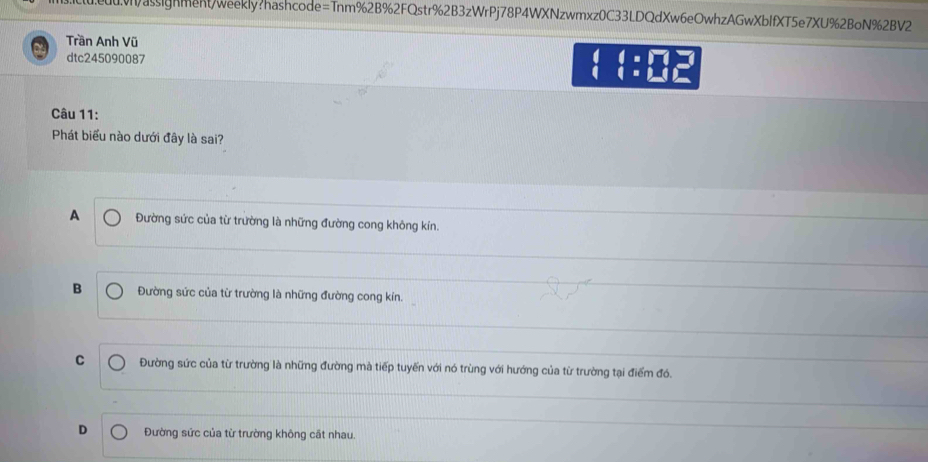 assignment/weekly?hashcode=Tnm%2B%2FQstr%2B3zWrPj78P4WXNzwmxz0C33LDQdXw6eOwhzAGwXbIfXT5e7XU%2BoN%2BV2
Trần Anh Vũ
dtc245090087
  :M 
Câu 11:
Phát biểu nào dưới đây là sai?
A Đường sức của từ trường là những đường cong không kín.
B Đường sức của từ trường là những đường cong kín.
C Đường sức của từ trường là những đường mà tiếp tuyến với nó trùng với hướng của từ trường tại điểm đó.
D Đường sức của từ trường không cất nhau.