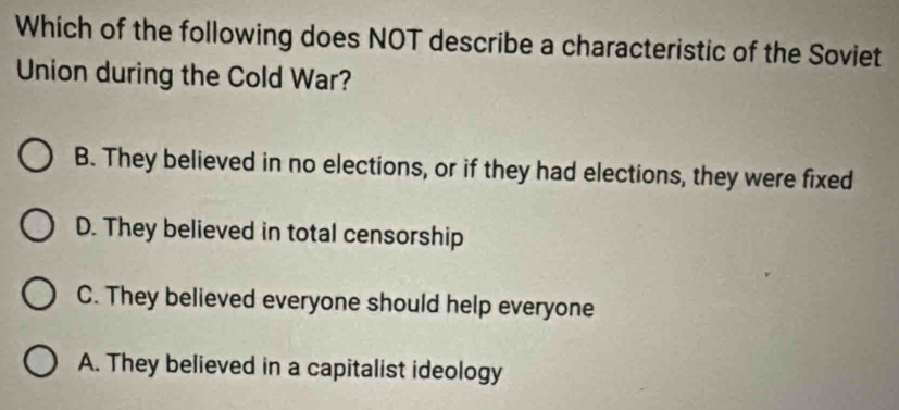 Which of the following does NOT describe a characteristic of the Soviet
Union during the Cold War?
B. They believed in no elections, or if they had elections, they were fixed
D. They believed in total censorship
C. They believed everyone should help everyone
A. They believed in a capitalist ideology