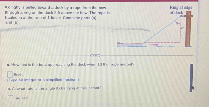 A dinghy is pulled toward a dock by a rope from the bow Ring at edge
through a ring on the dock 8 ft above the bow. The rope is 
hauled in at the rate of 1 ft/sec. Complete parts (a)
and (b). 
a. How fast is the boat approaching the dock when 10 ft of rope are out?
ft/sec
(Type an integer or a simplified fraction.)
b. At what rate is the angle θ changing at this instant?
rad/sec