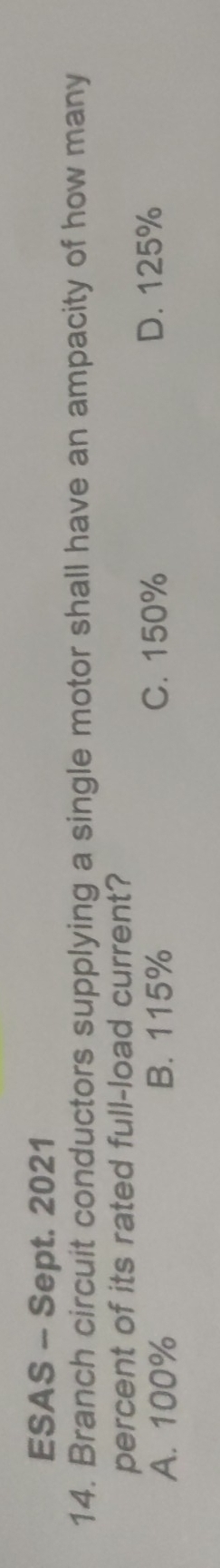 ESAS - Sept. 2021
14. Branch circuit conductors supplying a single motor shall have an ampacity of how many
percent of its rated full-load current?
A. 100% B. 115% C. 150% D. 125%