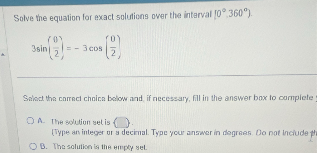 Solve the equation for exact solutions over the interval [0°,360°).
3sin ( 0/2 )=-3cos ( 0/2 )
Select the correct choice below and, if necessary, fill in the answer box to complete
D
A. The solution set is 15
(Type an integer or a decimal. Type your answer in degrees. Do not include th
B. The solution is the empty set.