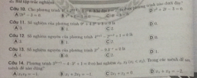 Bài tập trác nghiệm
Câu 10, Cho phisng trình 4^c+2^(c+1)-3=0.Kbid las b=2^2 ta dược phương trình nào dưới đây?
D t^2+2t-3=0.
A 2t^2-3=0. B t^2+t-3=0 C 4t-3=0. 
Cầu 11. Số nghiệm của phương trình 9^x+4.3^x+3=0.15 D ().
A3. B 1. C 2.
Câu 12. Số nghiệm nguyên của phương trình 4^(x+1)-2^(x+2)+1=0 D ().
A 3 B 1. C 2.
Câu 13. Số nghiệm nguyên của phương trình 3^(x^2)-9.3^(-x)=0 la D 1.
A B 0. C2
Câu 14, Phương trình 3^(2x+1)-4· 3^x+1=0 có hai nghiệm x_1, x_2(x_1 . Trong các mệnh đễ saa
mệnh dé nào dúng?
A x_1x_2=-1. B x_1+2x_2=-1. C 2x_1+x_2=0. D x_1+x_2=-2.