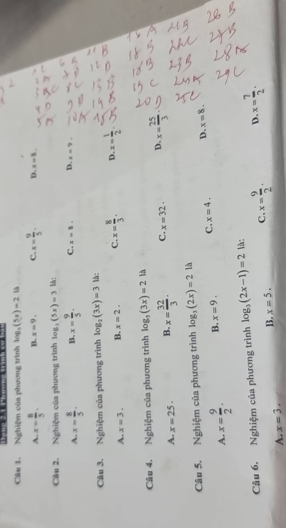 Dạng 2,1 Phương trình cơ bân
Câu 1. Nghiệm của phương trình log _3(5x)=2 là
B. x=9. C.
A. x= 8/5 . x= 9/5 . D. x=8. 
Câu 2. Nghiệm của phương trình log _2(5x)=3 là:
B.
C.
A. x= 8/5 . x= 9/5 . x=8.
D. x=9. 
Câu 3. Nghiệm của phương trình log _2(3x)=3 là:
D.
A. x=3.
B. x=2.
C. x= 8/3 . x= 1/2 
Câu 4. Nghiệm của phương trình log _5(3x)=2 là
C. x=32.
A. x=25.
B. x= 32/3 ·
D x= 25/3 
Câu 5. Nghiệm của phương trình log _3(2x)=2 là
D. x=8.
A. x= 9/2 .
B. x=9.
C. x=4. 
Câu 6. Nghiệm của phương trình log _3(2x-1)=2 là:
C.
B. x=5. x= 9/2 .
D x= 7/2 .
A. x=3.