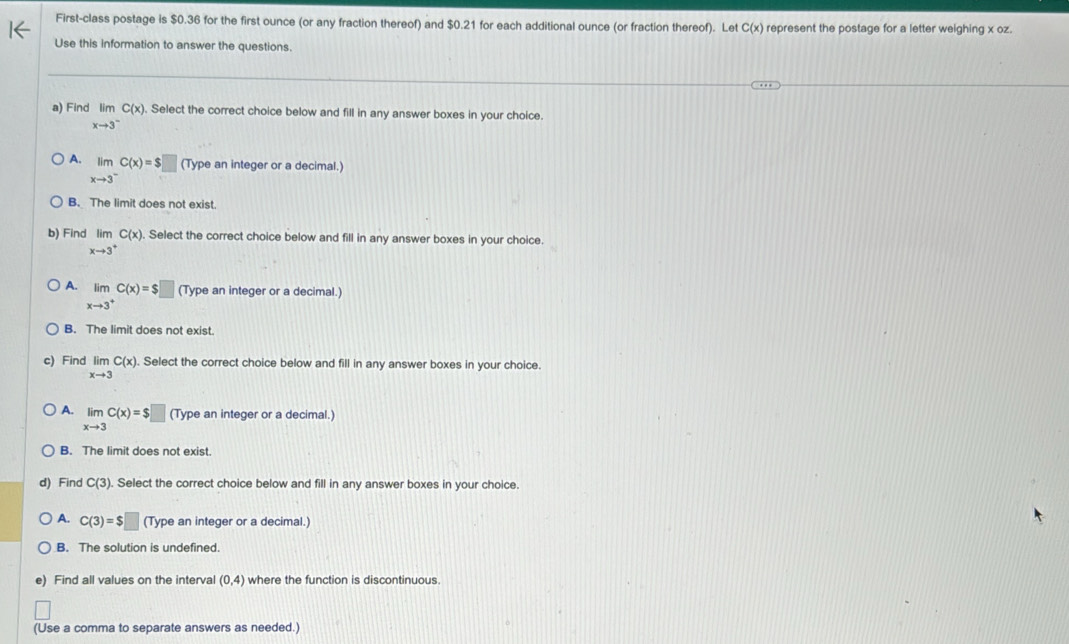 First-class postage is $0.36 for the first ounce (or any fraction thereof) and $0.21 for each additional ounce (or fraction thereof). Let C(x) represent the postage for a letter weighing x oz.
Use this information to answer the questions.
a) Find limlimits _xto 3^-C(x). Select the correct choice below and fill in any answer boxes in your choice.
A. limlimits _xto 3^-C(x)=$□ (Type an integer or a decimal.)
B. The limit does not exist.
b) Find lim C(x). Select the correct choice below and fill in any answer boxes in your choice
xto 3^+
A. limlimits _xto 3^+C(x)=$□ (Type an integer or a decimal.)
B. The limit does not exist
c) Find limlimits _xto 3C(x). Select the correct choice below and fill in any answer boxes in your choice.
A. limlimits _xto 3C(x)=$□ (Type an integer or a decimal.)
B. The limit does not exist.
d) Find C(3). Select the correct choice below and fill in any answer boxes in your choice.
A. C(3)=$□ (Type an integer or a decimal.)
B. The solution is undefined.
e) Find all values on the interval (0,4) where the function is discontinuous
(Use a comma to separate answers as needed.)