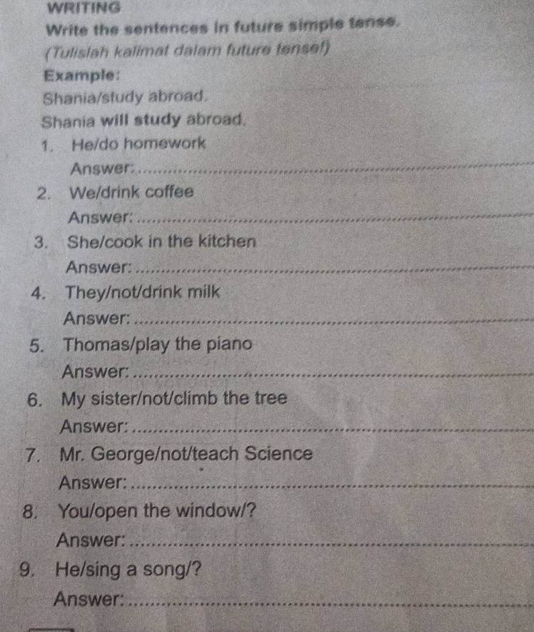 WRITING 
Write the sentences in future simple tense. 
(Tulislah kalimat dalam future tensef) 
Example: 
Shania/study abroad. 
Shania will study abroad. 
1. He/do homework 
Answer: 
_ 
2. We/drink coffee 
Answer: 
_ 
3. She/cook in the kitchen 
Answer:_ 
4. They/not/drink milk 
Answer:_ 
5. Thomas/play the piano 
Answer:_ 
6. My sister/not/climb the tree 
Answer:_ 
7. Mr. George/not/teach Science 
Answer:_ 
8. You/open the window/? 
Answer:_ 
9. He/sing a song/? 
Answer:_ 
_