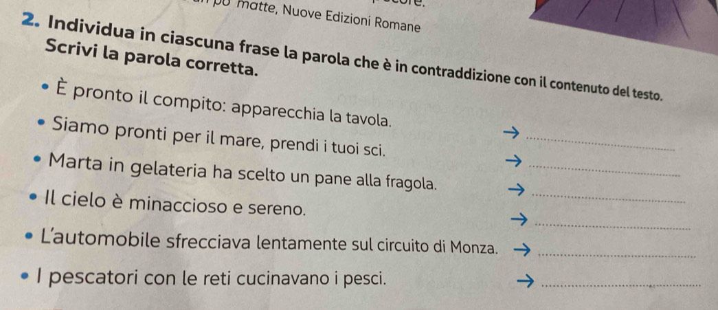 ore. 
pu matte, Nuove Edizioni Romane 
Scrivi la parola corretta. 
2. Individua in ciascuna frase la parola che è in contraddizione con il contenuto del testo. 
È pronto il compito: apparecchia la tavola. 
Siamo pronti per il mare, prendi i tuoi sci. 
_ 
_ 
Marta in gelateria ha scelto un pane alla fragola._ 
_ 
Il cielo è minaccioso e sereno. 
Lautomobile sfrecciava lentamente sul circuito di Monza._ 
I pescatori con le reti cucinavano i pesci. 
_