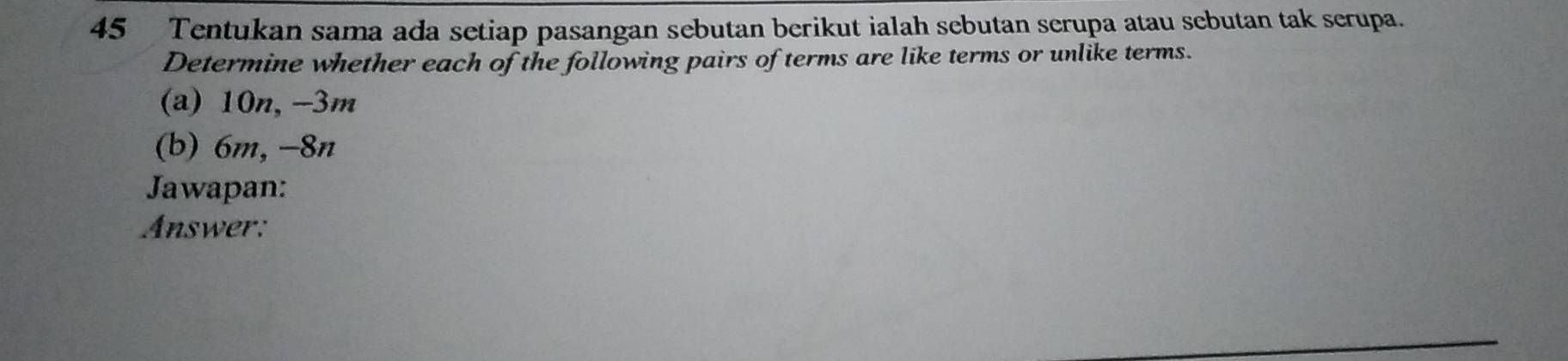 Tentukan sama ada setiap pasangan sebutan berikut ialah sebutan serupa atau sebutan tak serupa. 
Determine whether each of the following pairs of terms are like terms or unlike terms. 
(a) 10n, -3m
(b) 6m, −8n
Jawapan: 
Answer: