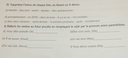 Supprime l'intrus de chaque liste, en faisant un X dessus. 
a) bientôt - plus tard - avant - demain - dans quelques jours 
b) prochainement - en 2030 - dans un mois - il y a un an - l'an prochain 
c) dans deux semaines - après-demain - la semaine prochaine - après - actuellement 
3) Réécris les verbes au futur proche en remplaçant le sujet par le pronom entre parenthèses. 
a) Vous allez prendre (Je) _d)Elles vont venir. (Elle)_ 
b) Il va savoir. (Vous)_ e)Je vais tenir (Elles)_ 
c)Tu vas voir. (Nous)_ f) Nous allons vouloir.(Elle)_