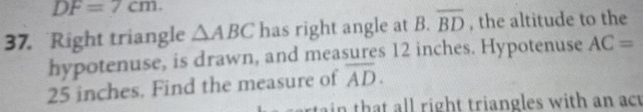 DF=7cm. 
37. Right triangle △ ABC has right angle at B. overline BD , the altitude to the 
hypotenuse, is drawn, and measures 12 inches. Hypotenuse AC=
25 inches. Find the measure of overline AD. 
rta ai h l l right triangles with an act