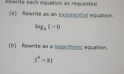 Rewrite each equation as requested. 
(a) Rewrite as an exponential equation.
log _81=0
(b) Rewrite as a logarithmic equation.
3^4=81