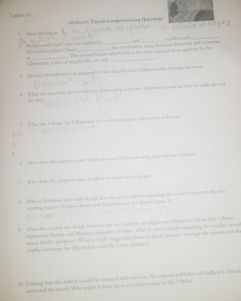 English IV 
Gulliver's Travels Comprehension Question 
1. Satire definition: 
2. Background: Swift's era was marked by _and_ conflicts and_ 
His novel Gallier's Tnavó this intolerance, using fictional characters and countries 
5s_ . This excerpt begins after Gulliver has been released from captivity by the 
Lilliputians, a race of people who are only_ 
3. Identify two adjectives in paragraph 1 that describe how Gulliver walks through the town. 
4. What can you infer about Gulliver's relationship with the Lilliputians based on how he walks around 
the city? 
5. What are 3 things the Lilliputians do to try and make Gulliver feel welcome? 
2- 
3- 
6. How does the empress react when she sees Gulliver looking through her window? 
7. Why does the emperor want Gulliver to come to his palace? 
8. Who is Reldresal and what details does he give Gulliver regarding the conflict between the two 
warring parties (Tramescksans and Slamecksans) in Lilliput? (para. 4) 
9. What has caused the divide between the two nations of Lilliput and Blefuscu? Given that Lilliput 
represents Britain and Blefuscu represents France, what do these details regarding the conflict revea 
about Swifr's purpose? (What is Swift suggesting about political disputes through the reasons for th 
conflict between the Big-endians and the Little-endians?) 
10. Fearing that the author would be charged with treason, the original publisher of Gulliver's Travels 
censored the novel. Why might it have been so controversial in the 1700's?