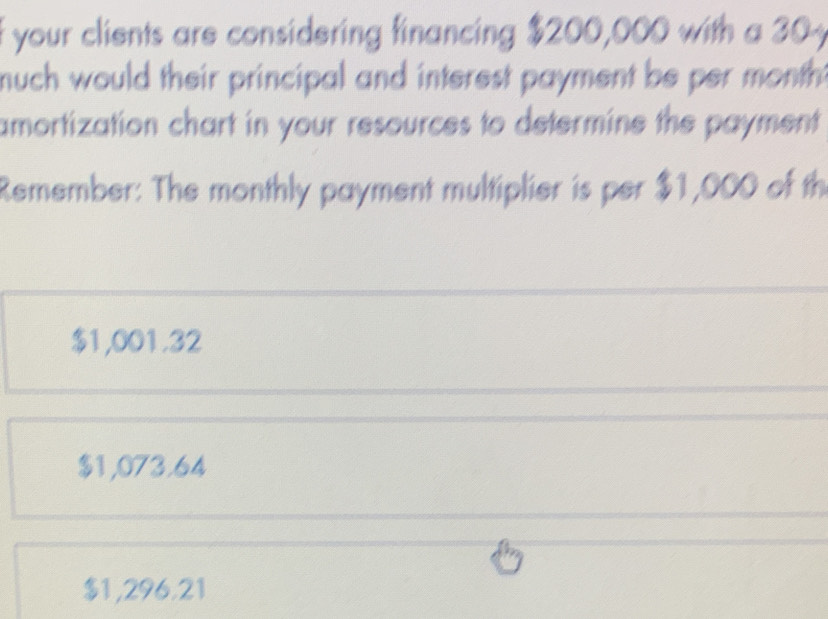 your clients are considering financing $200,000 with a 304
much would their principal and interest payment be per month.
amortization chart in your resources to determine the payment
Remember: The monthly payment multiplier is per $1,000 of th
$1,001.32
$1,073.64
$1,296.21