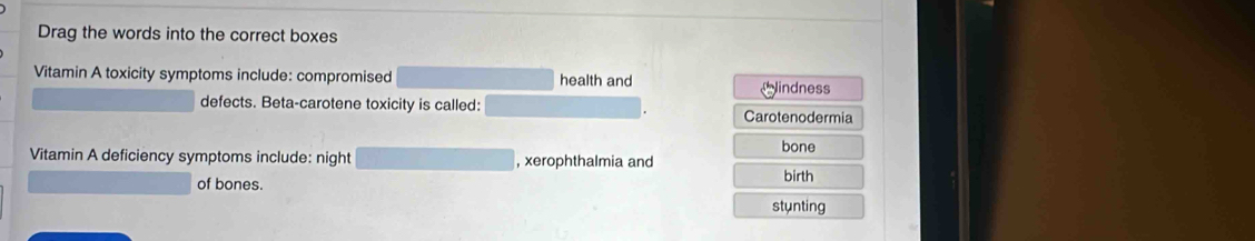 Drag the words into the correct boxes
Vitamin A toxicity symptoms include: compromised health and
indness
defects. Beta-carotene toxicity is called: Carotenodermia
bone
Vitamin A deficiency symptoms include: night , xerophthalmia and
of bones. birth
stunting