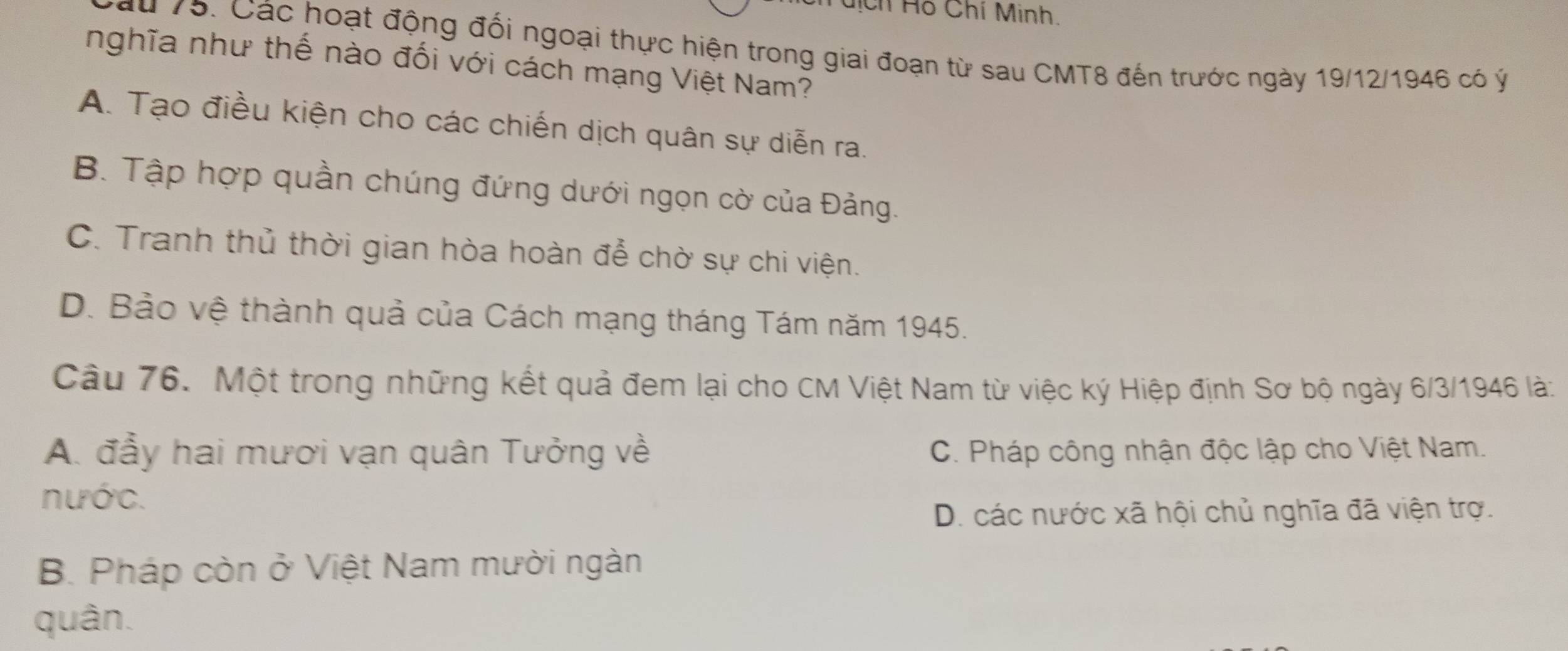 hịch Hồ Chí Minh.
Cu 75. Các hoạt động đối ngoại thực hiện trong giai đoạn từ sau CMT8 đến trước ngày 19/12/1946 có ý
nghĩa như thế nào đối với cách mạng Việt Nam?
A. Tạo điều kiện cho các chiến dịch quân sự diễn ra.
B. Tập hợp quần chúng đứng dưới ngọn cờ của Đảng.
C. Tranh thủ thời gian hòa hoàn đễ chờ sự chi viện.
D. Bảo vệ thành quả của Cách mạng tháng Tám năm 1945.
Câu 76. Một trong những kết quả đem lại cho CM Việt Nam từ việc ký Hiệp định Sơ bộ ngày 6/3/1946 là:
A. đẫy hai mươi vạn quân Tưởng về C. Pháp công nhận độc lập cho Việt Nam.
nước.
D. các nước xã hội chủ nghĩa đã viện trợ.
B. Pháp còn ở Việt Nam mười ngàn
quân.