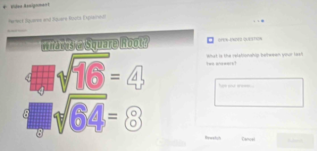 Video Assignment 
Perfect Squares and Square Roots Explained! 
_ 
what is a Square Root? OPEN-ENDED QUESTION
sqrt(16)=4
What is the relationship between your last 
two anawers? 
ype your anowe .
sqrt(6)=8
Rewatch Cancel Budend