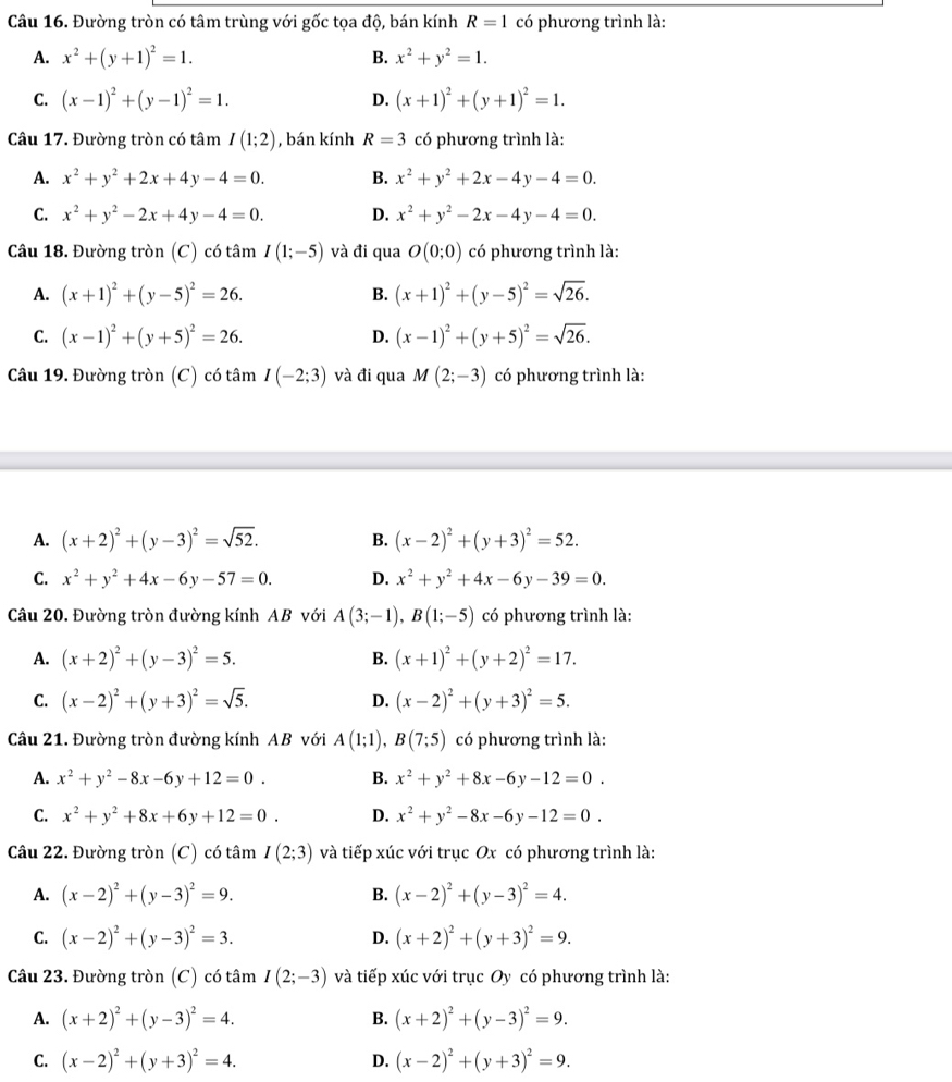 Đường tròn có tâm trùng với gốc tọa độ, bán kính R=1 có phương trình là:
A. x^2+(y+1)^2=1. x^2+y^2=1.
B.
C. (x-1)^2+(y-1)^2=1. (x+1)^2+(y+1)^2=1.
D.
Câu 17. Đường tròn có tâm I(1;2) , bán kính R=3 có phương trình là:
A. x^2+y^2+2x+4y-4=0. B. x^2+y^2+2x-4y-4=0.
C. x^2+y^2-2x+4y-4=0. D. x^2+y^2-2x-4y-4=0.
Câu 18. Đường tròn (C) có tâm I(1;-5) và đi qua O(0;0) có phương trình là:
A. (x+1)^2+(y-5)^2=26. (x+1)^2+(y-5)^2=sqrt(26).
B.
C. (x-1)^2+(y+5)^2=26. (x-1)^2+(y+5)^2=sqrt(26).
D.
Câu 19. Đường tròn (C) có tâm I(-2;3) và đi qua M(2;-3) có phương trình là:
A. (x+2)^2+(y-3)^2=sqrt(52). B. (x-2)^2+(y+3)^2=52.
C. x^2+y^2+4x-6y-57=0. D. x^2+y^2+4x-6y-39=0.
Câu 20. Đường tròn đường kính AB với A(3;-1),B(1;-5) có phương trình là:
A. (x+2)^2+(y-3)^2=5. B. (x+1)^2+(y+2)^2=17.
C. (x-2)^2+(y+3)^2=sqrt(5). D. (x-2)^2+(y+3)^2=5.
Câu 21. Đường tròn đường kính AB với A(1;1),B(7;5) có phương trình là:
A. x^2+y^2-8x-6y+12=0. B. x^2+y^2+8x-6y-12=0.
C. x^2+y^2+8x+6y+12=0. D. x^2+y^2-8x-6y-12=0.
Câu 22. Đường tròn (C) có tâm I(2;3) và tiếp xúc với trục Ox có phương trình là:
A. (x-2)^2+(y-3)^2=9. B. (x-2)^2+(y-3)^2=4.
C. (x-2)^2+(y-3)^2=3. D. (x+2)^2+(y+3)^2=9.
Câu 23. Đường tròn (C) có tâm I(2;-3) và tiếp xúc với trục Oy có phương trình là:
A. (x+2)^2+(y-3)^2=4. B. (x+2)^2+(y-3)^2=9.
C. (x-2)^2+(y+3)^2=4. (x-2)^2+(y+3)^2=9.
D.