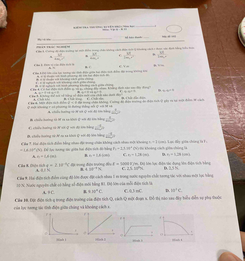 KIÊM TRA THƯỜNG XUYÊN HK2 ( Năm học: .)
Môn: Vật lý -  
Họ và tên: _Số báo danh: _Mã đề 102
phản trác nghiệm
Câu 1. Cường độ điện trường tại một điểm trong chân không cách điện tích Q khoáng cách r được xác định bằng biểu thức
A. frac |Q|4π varepsilon _0r^2 B. , C. D. frac |Q|2π varepsilon _0r.
Câu 2. Đơn vị của điện tích là B. C. C. V.m D. V/m.
A. N.
Câu 3.Độ lớn của lực tương tác tĩnh điện giữa hai điện tích điểm đặt trong không khí
A. tỉ lệ thuận với bình phương độ lớn hai điện tích đó.
B. tỉ lệ thuận với khoảng cách giữa chúng.
C. tỉ lệ nghịch với khoảng cách giữa chúng.
D. tỉ lệ nghịch với bình phương khoảng cách giữa chúng.
Câu 4. Có hai điện tích điểm qi và q2, chúng đầy nhau. Khẳng định nào sau đây đúng?
A. q_1>0 và q_2<0. B. q_1<0</tex> và q_2>0. C. q_1.q_2>0. D. q_1.q_2<0</tex>
Câu 5. Không thể nói về hằng số điện môi của chất nào dưới đây?
A. Chất khí. B. Chất lỏng. C. Chất rắn. D. Chất dẫn điện.
Câu 6. Một điện tích điểm Q<0</tex> đặt trong chân không. Cường độ điện trường do điện tích Q gây ra tại một điểm M cách
Q một khoảng r có phương là đường thẳng nối Q với M và
A. chiều hướng từ M tới Q với độ lớn bằng frac Q4π varepsilon _0r^2.
B. chiều hướng từ M ra xa khỏi Q với độ lớn bằng frac Q4π varepsilon _0r^2.
C. chiều hướng từ M tới Q với độ lớn bằng frac -Q4π varepsilon _0r^2.
D. chiều hướng từ M ra xa khỏi Q với độ lớn bằng frac -Q4π varepsilon _0r^2.
Câu 7. Hai điện tích điểm bằng nhau đặt trong chân không cách nhau một khoảng r_1=2(cm) ). Lực đầy giữa chúng là F_1
=1,6.10^(-4)(N). Để lực tương tác giữa hai điện tích đó bằng F_2=2,5.10^(-4) (N) thì khoảng cách giữa chúng là
A. r_2=1,6(m). r_2=1,6(cm). C. r_2=1,28(m). D. r_2=1,28(cm).
B.
Câu 8. Điện tích q=2.10^(-5)C đặt trong điện trường đều E=5000V/m 1. Độ lớn lực điện tác dụng lên điện tích bằng
A. 0,1 N. B. 4.10^(-9)N. C. 2,5.10^8N. D. 2,5 N.
Câu 9. Hai điện tích điểm cùng độ lớn được đặt cách nhau 1 m trong nước nguyên chất tương tác với nhau một lực bằng
10 N. Nước nguyên chất có hằng số điện môi bằng 81. Độ lớn của mỗi điện tích là
A. 9 C. B. 9.10^(-8)C. C. 0,3 mC. D. 10^(-3)C.
Câu 10. Đặt điện tích q trong điện trường của điện tích Q, cách Q một đoạn x. Đồ thị nào sau đây biễu diễn sự phụ thuộc
của lực tương tác tĩnh điện giữa chúng và khoảng cách x.
F
x
0
Hình 3 Hinh 4