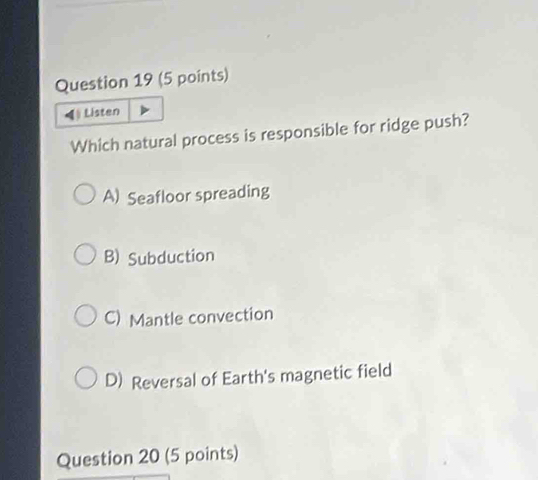 ◀ Listen
Which natural process is responsible for ridge push?
A) Seafloor spreading
B) Subduction
C) Mantle convection
D) Reversal of Earth's magnetic field
Question 20 (5 points)